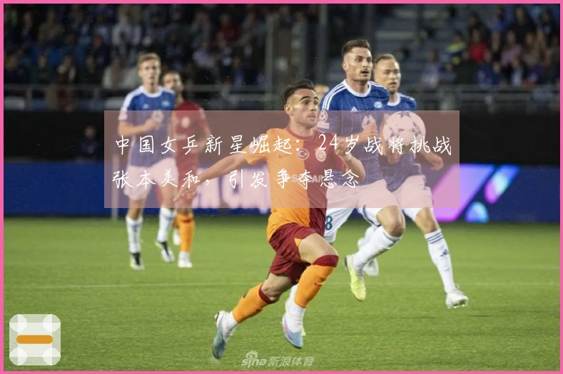 中国女乒新星崛起：24岁战将挑战张本美和，引发争夺悬念