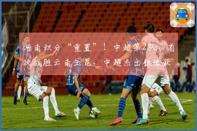 河南积分“重置”！中超第2队，首次战胜云南玉昆，中超杰出教练获认可