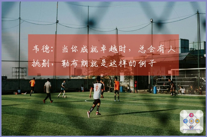 韦德：当你成就卓越时，总会有人挑剔，勒布朗就是这样的例子