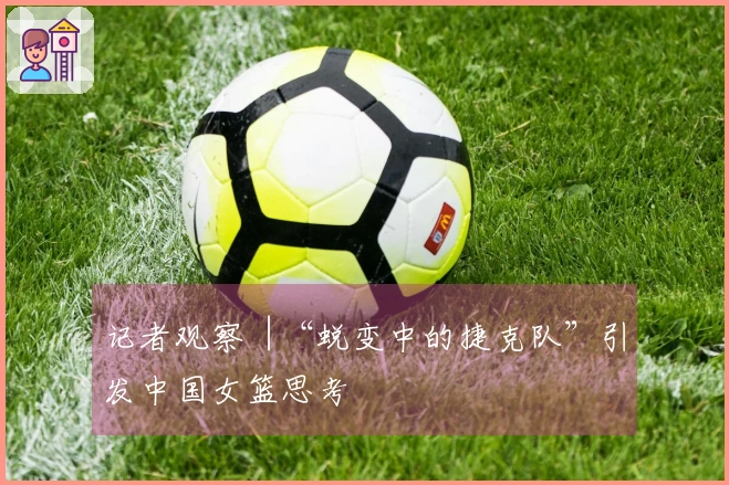 记者观察︱“蜕变中的捷克队”引发中国女篮思考
