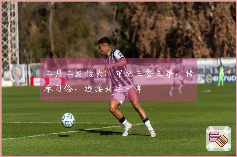 二月二龙抬头：牢记三餐三事，传承习俗，迎接好运一年