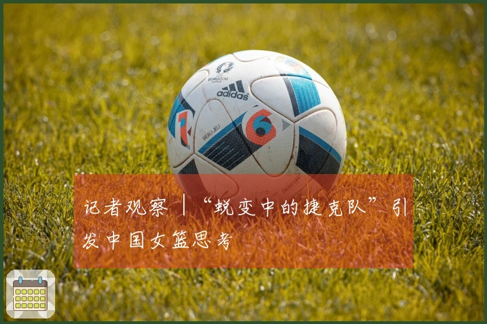 记者观察︱“蜕变中的捷克队”引发中国女篮思考
