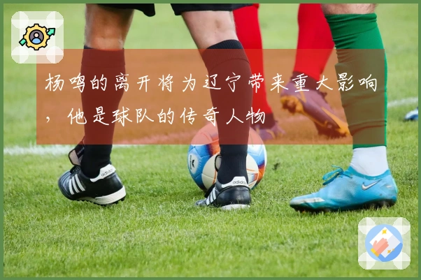 杨鸣的离开将为辽宁带来重大影响，他是球队的传奇人物