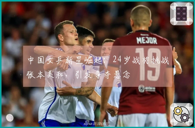 中国女乒新星崛起：24岁战将挑战张本美和，引发争夺悬念