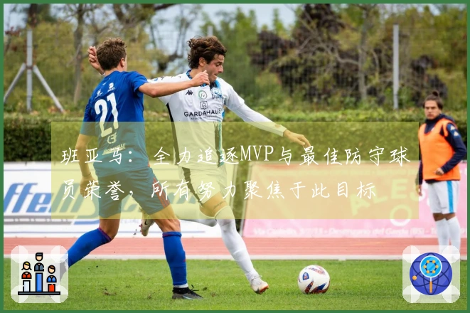 班亚马：全力追逐MVP与最佳防守球员荣誉，所有努力聚焦于此目标